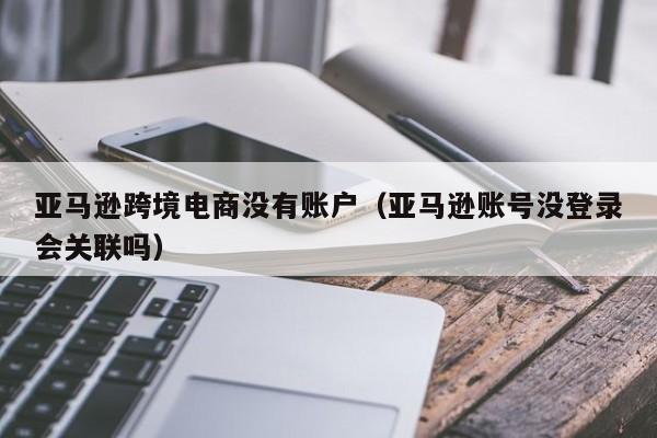 亚马逊跨境电商没有账户（亚马逊账号没登录会关联吗）