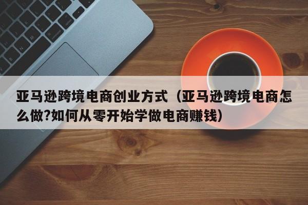 亚马逊跨境电商创业方式（亚马逊跨境电商怎么做?如何从零开始学做电商赚钱）