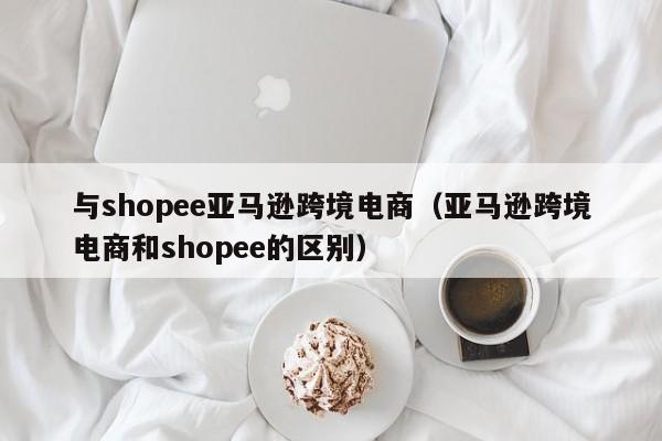 与shopee亚马逊跨境电商（亚马逊跨境电商和shopee的区别）