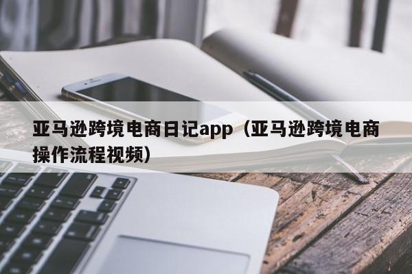 亚马逊跨境电商日记app（亚马逊跨境电商操作流程视频）