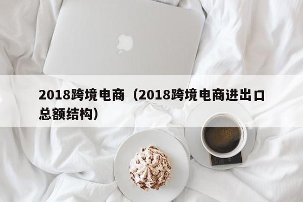 2018跨境电商（2018跨境电商进出口总额结构）