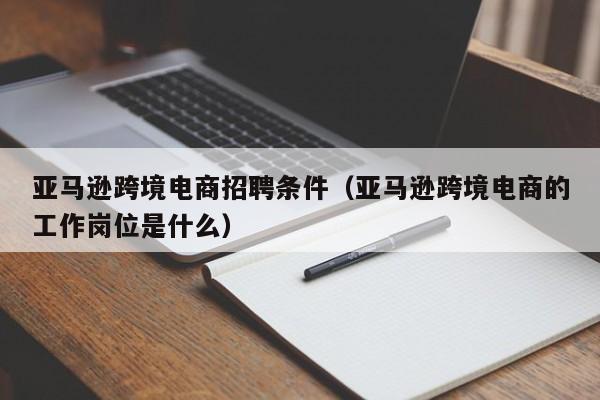 亚马逊跨境电商招聘条件（亚马逊跨境电商的工作岗位是什么）