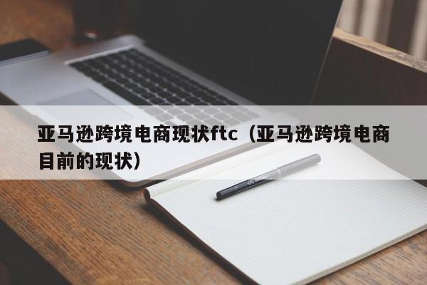 亚马逊跨境电商现状ftc（亚马逊跨境电商目前的现状）