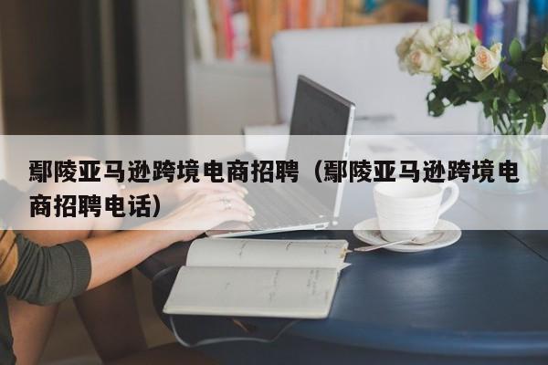 鄢陵亚马逊跨境电商招聘（鄢陵亚马逊跨境电商招聘电话）