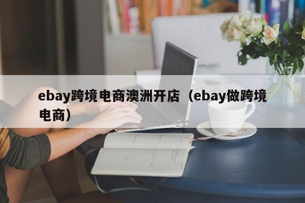 ebay跨境电商澳洲开店（ebay做跨境电商）