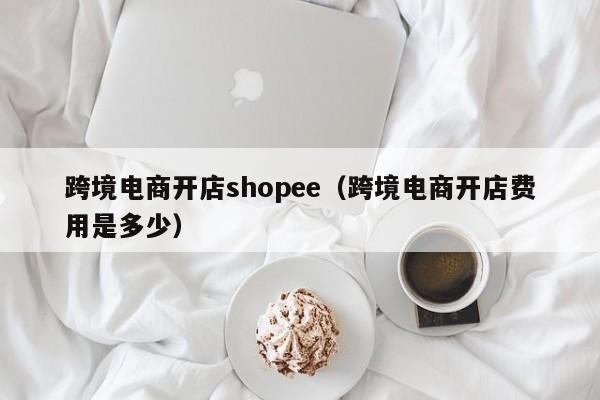 跨境电商开店shopee（跨境电商开店费用是多少）