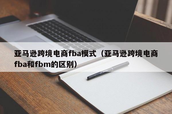 亚马逊跨境电商fba模式（亚马逊跨境电商fba和fbm的区别）