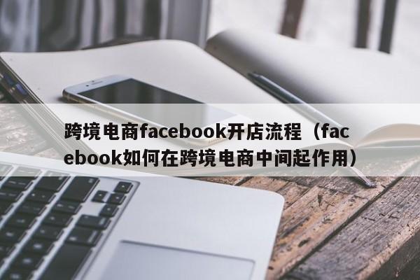 跨境电商facebook开店流程（facebook如何在跨境电商中间起作用）