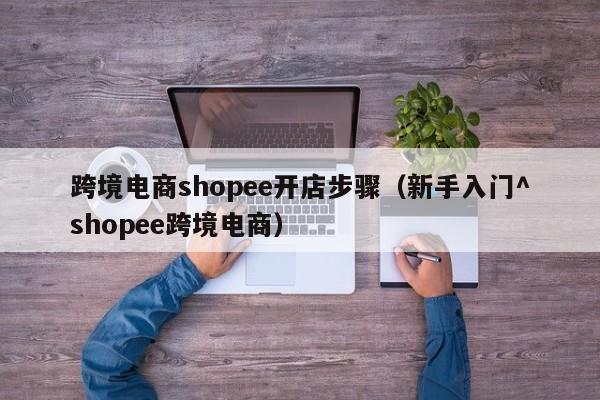 跨境电商shopee开店步骤（新手入门^shopee跨境电商）