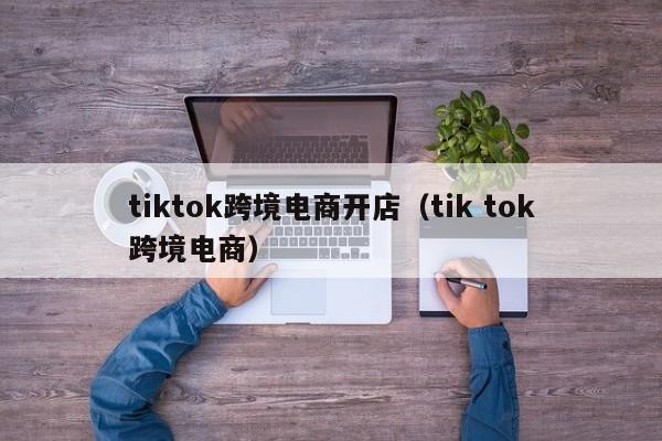 tiktok跨境电商开店（tik tok跨境电商）