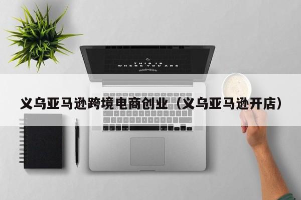 义乌亚马逊跨境电商创业（义乌亚马逊开店）