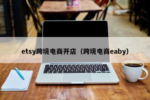 etsy跨境电商开店（跨境电商eaby）