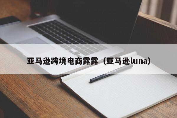 亚马逊跨境电商露露（亚马逊luna）