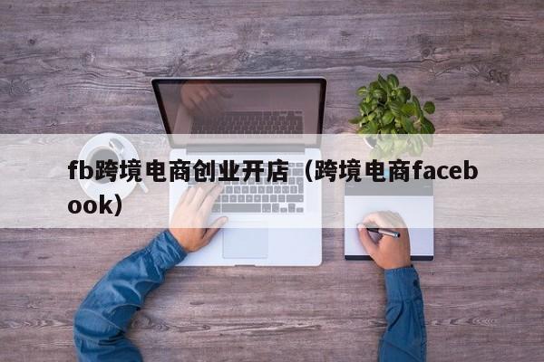 fb跨境电商创业开店（跨境电商facebook）