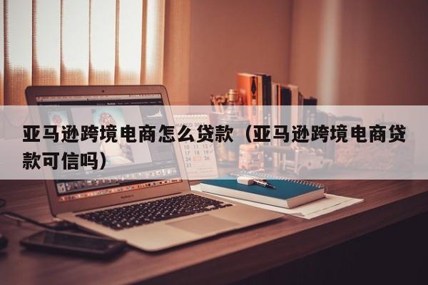 亚马逊跨境电商怎么贷款（亚马逊跨境电商贷款可信吗）