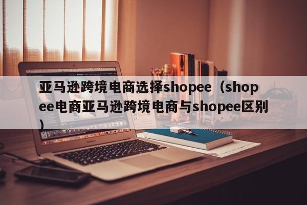 亚马逊跨境电商选择shopee（shopee电商亚马逊跨境电商与shopee区别）