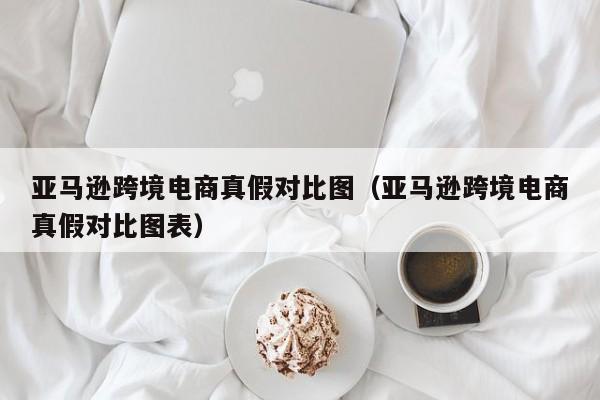 亚马逊跨境电商真假对比图（亚马逊跨境电商真假对比图表）