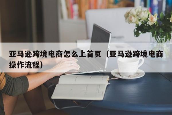 亚马逊跨境电商怎么上首页（亚马逊跨境电商操作流程）