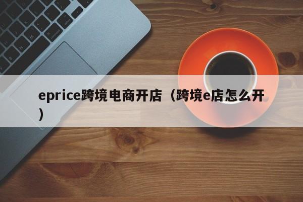 eprice跨境电商开店（跨境e店怎么开）