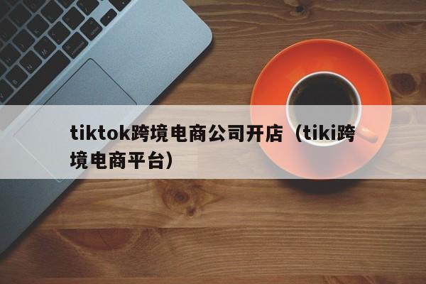 tiktok跨境电商公司开店（tiki跨境电商平台）