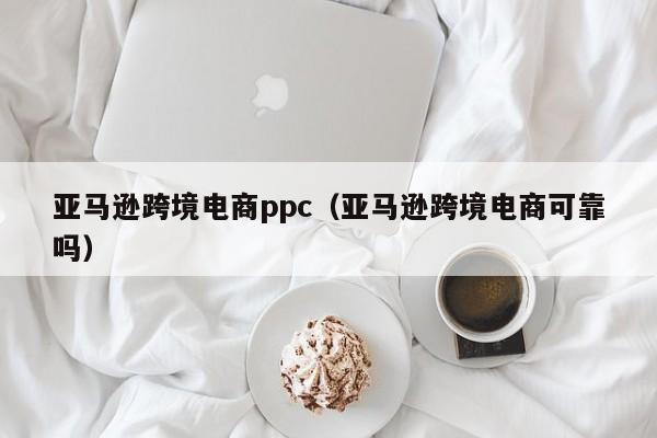 亚马逊跨境电商ppc（亚马逊跨境电商可靠吗）