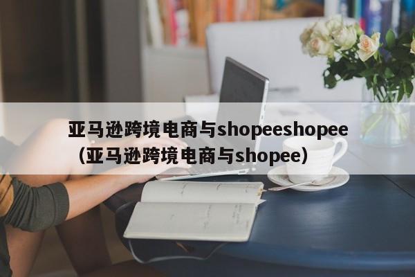 亚马逊跨境电商与shopeeshopee（亚马逊跨境电商与shopee）