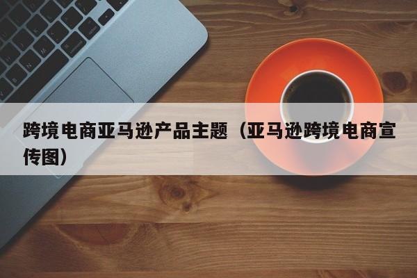 跨境电商亚马逊产品主题（亚马逊跨境电商宣传图）