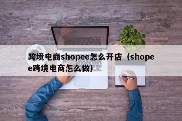 跨境电商shopee怎么开店（shopee跨境电商怎么做）