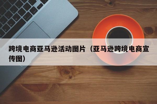 跨境电商亚马逊活动图片（亚马逊跨境电商宣传图）