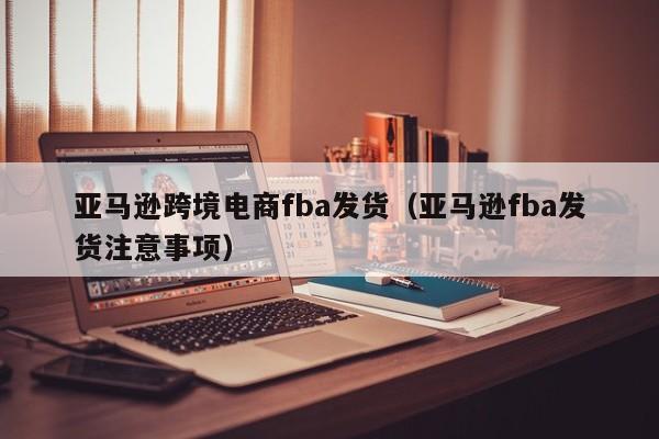 亚马逊跨境电商fba发货（亚马逊fba发货注意事项）