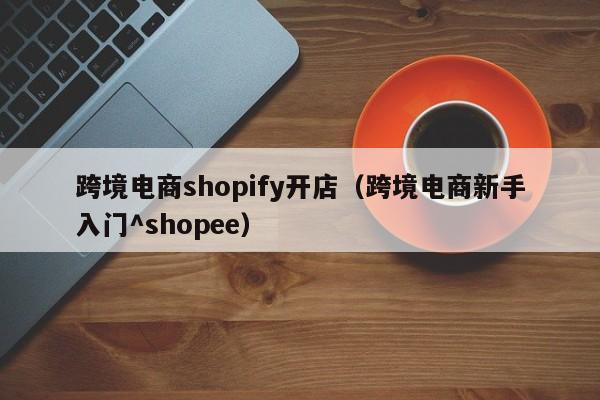 跨境电商shopify开店（跨境电商新手入门^shopee）