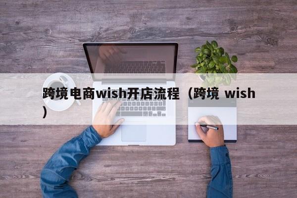 跨境电商wish开店流程（跨境 wish）