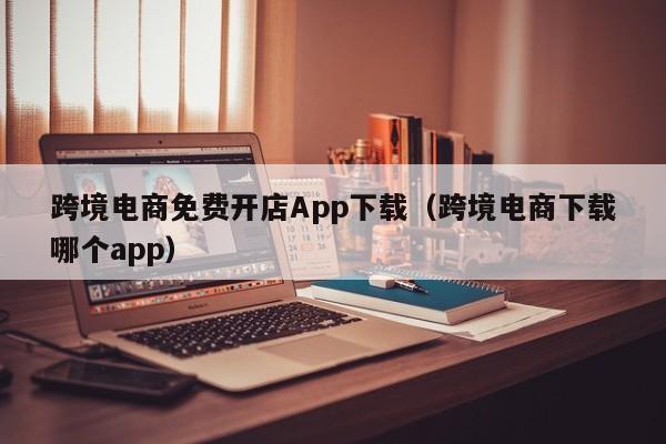 跨境电商免费开店App下载（跨境电商下载哪个app）