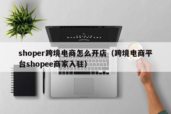 shoper跨境电商怎么开店（跨境电商平台shopee商家入驻）