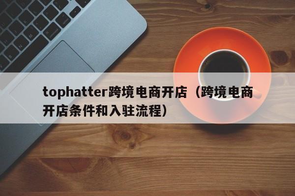 tophatter跨境电商开店（跨境电商开店条件和入驻流程）