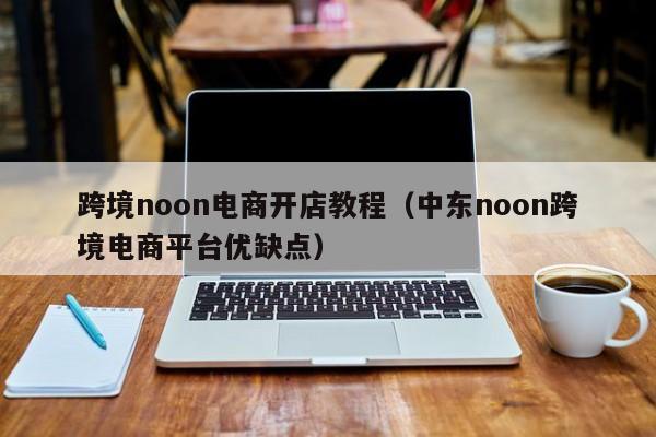 跨境noon电商开店教程（中东noon跨境电商平台优缺点）