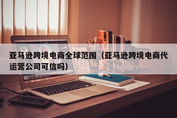 亚马逊跨境电商全球范围（亚马逊跨境电商代运营公司可信吗）