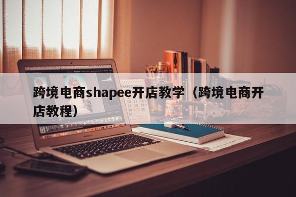 跨境电商shapee开店教学（跨境电商开店教程）