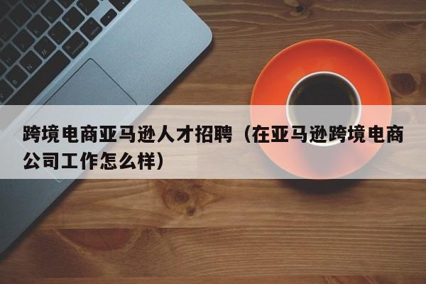 跨境电商亚马逊人才招聘（在亚马逊跨境电商公司工作怎么样）