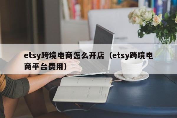 etsy跨境电商怎么开店（etsy跨境电商平台费用）