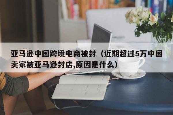 亚马逊中国跨境电商被封（近期超过5万中国卖家被亚马逊封店,原因是什么）