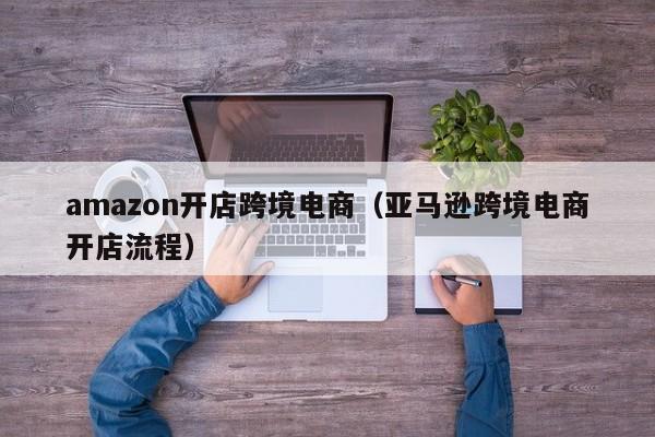 amazon开店跨境电商（亚马逊跨境电商开店流程）