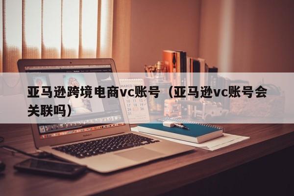 亚马逊跨境电商vc账号（亚马逊vc账号会关联吗）