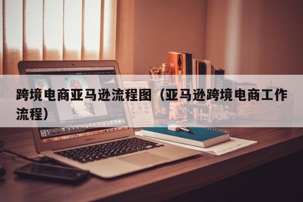 跨境电商亚马逊流程图（亚马逊跨境电商工作流程）