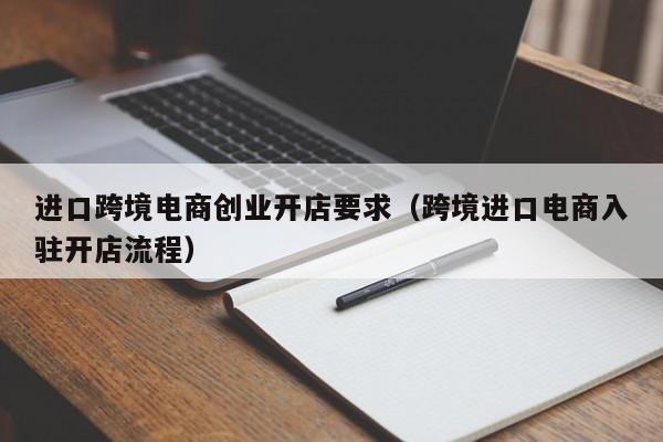 进口跨境电商创业开店要求（跨境进口电商入驻开店流程）