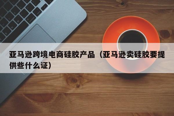 亚马逊跨境电商硅胶产品（亚马逊卖硅胶要提供些什么证）