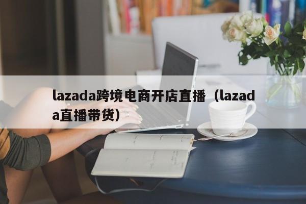 lazada跨境电商开店直播（lazada直播带货）