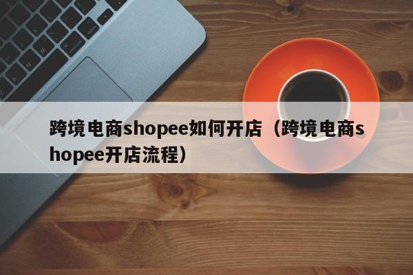 跨境电商shopee如何开店（跨境电商shopee开店流程）