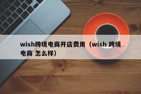 wish跨境电商开店费用（wish 跨境电商 怎么样）