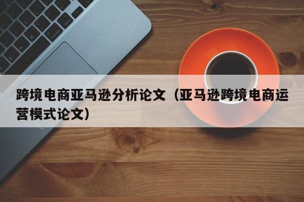 跨境电商亚马逊分析论文（亚马逊跨境电商运营模式论文）